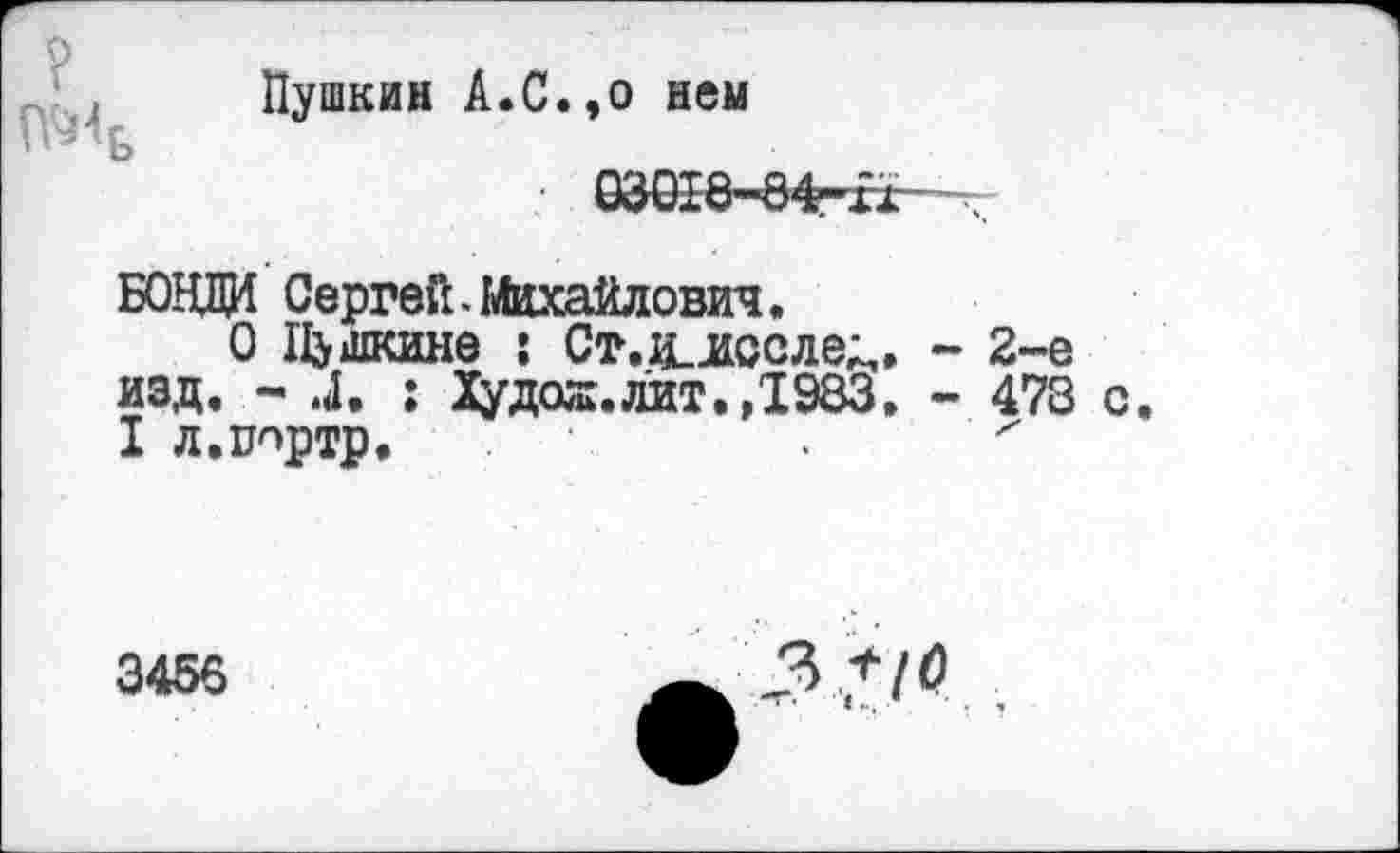 ﻿?
№4
Пушкин А.С.,о нем
БОЗД Сергей.Михайлович.
О Пушкине : Ст,и_лсслед, - 2-е изд. - .4. : Худая, лит.,1983. - 478 с. I л.ипртр.
3456
